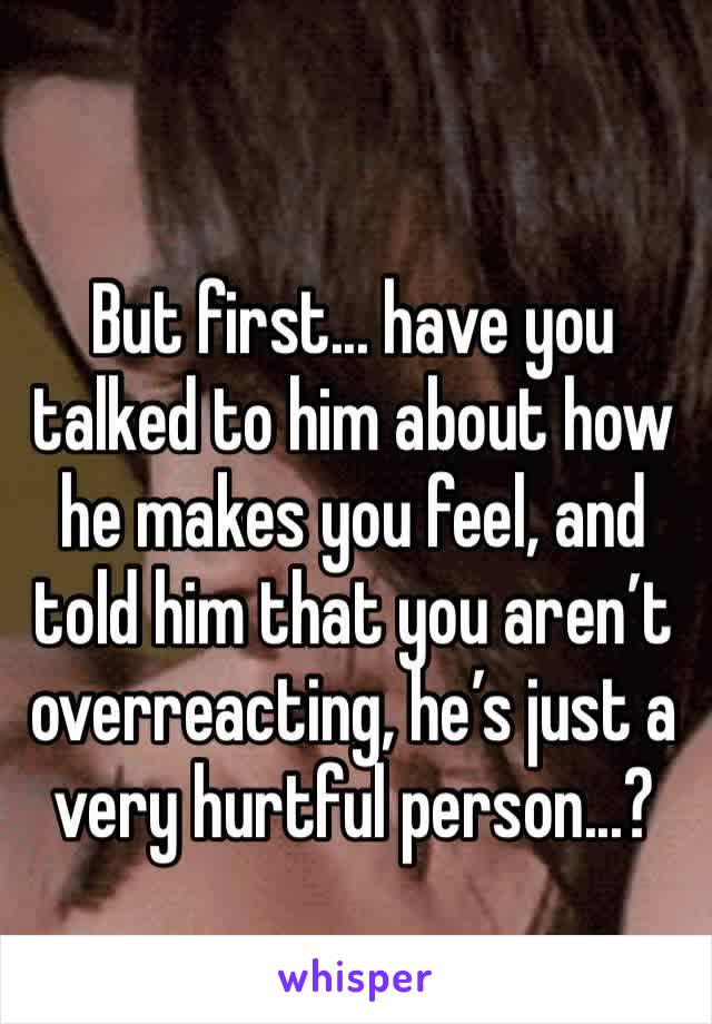 But first... have you talked to him about how he makes you feel, and told him that you aren’t overreacting, he’s just a very hurtful person...?