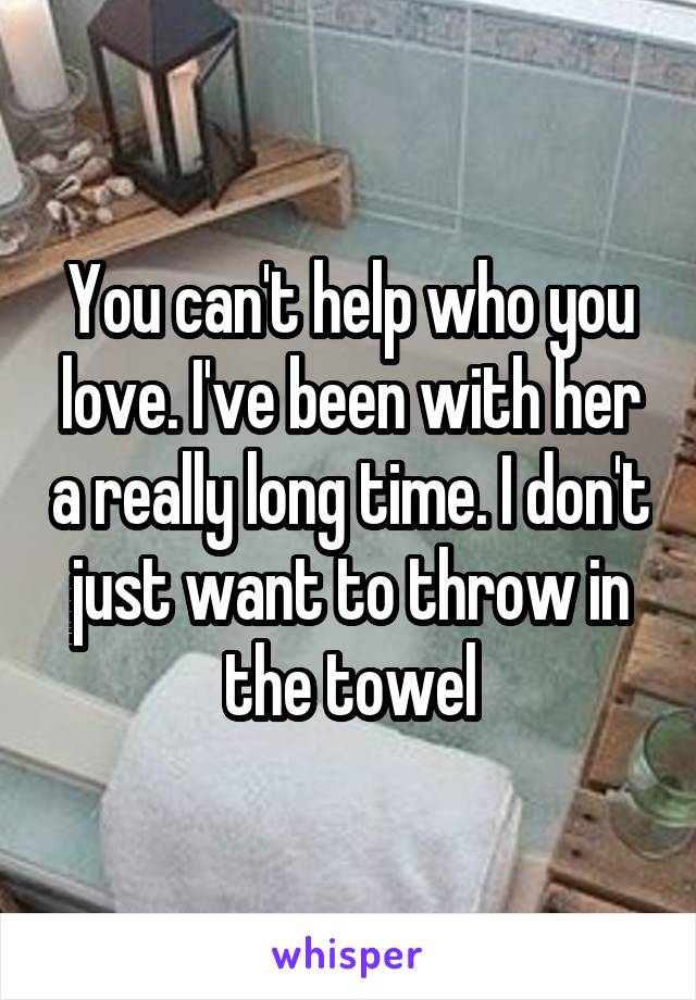You can't help who you love. I've been with her a really long time. I don't just want to throw in the towel