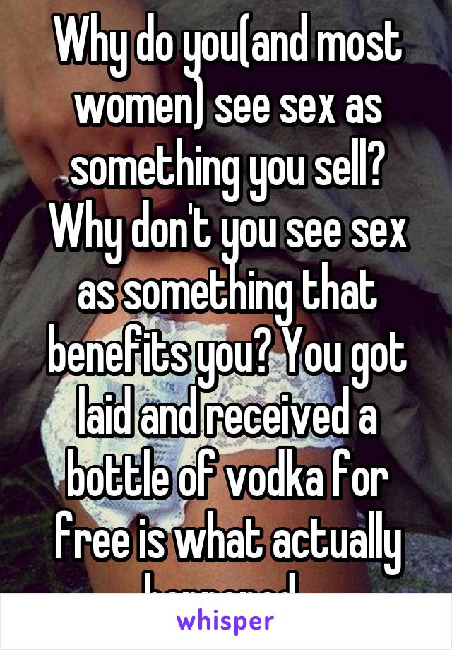 Why do you(and most women) see sex as something you sell? Why don't you see sex as something that benefits you? You got laid and received a bottle of vodka for free is what actually happened. 