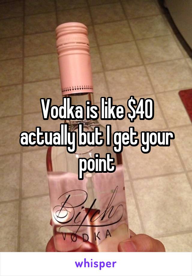 Vodka is like $40 actually but I get your point