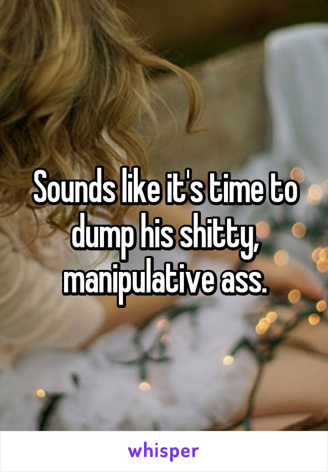 Sounds like it's time to dump his shitty, manipulative ass.