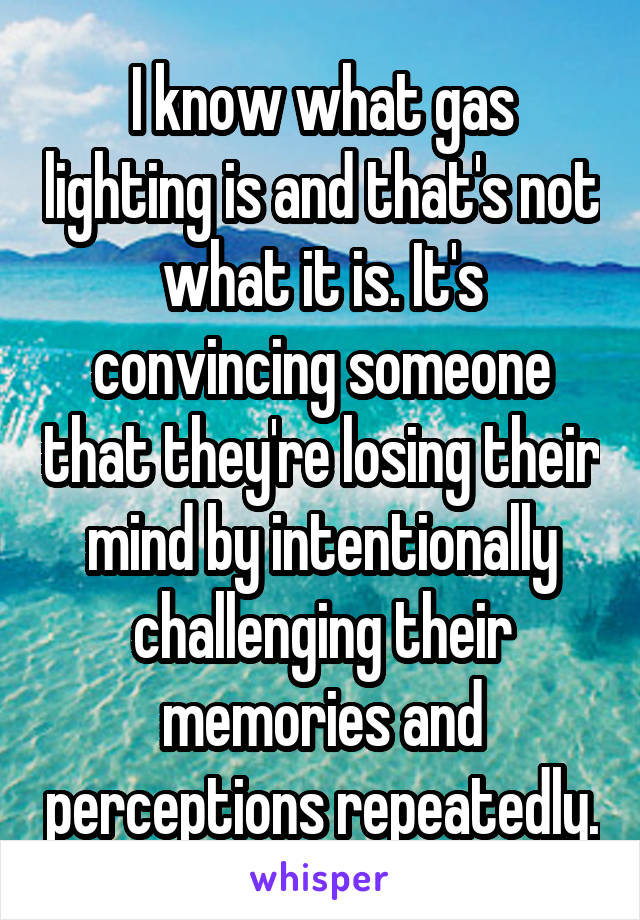 I know what gas lighting is and that's not what it is. It's convincing someone that they're losing their mind by intentionally challenging their memories and perceptions repeatedly.