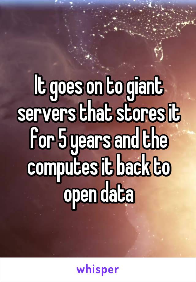 It goes on to giant servers that stores it for 5 years and the computes it back to open data