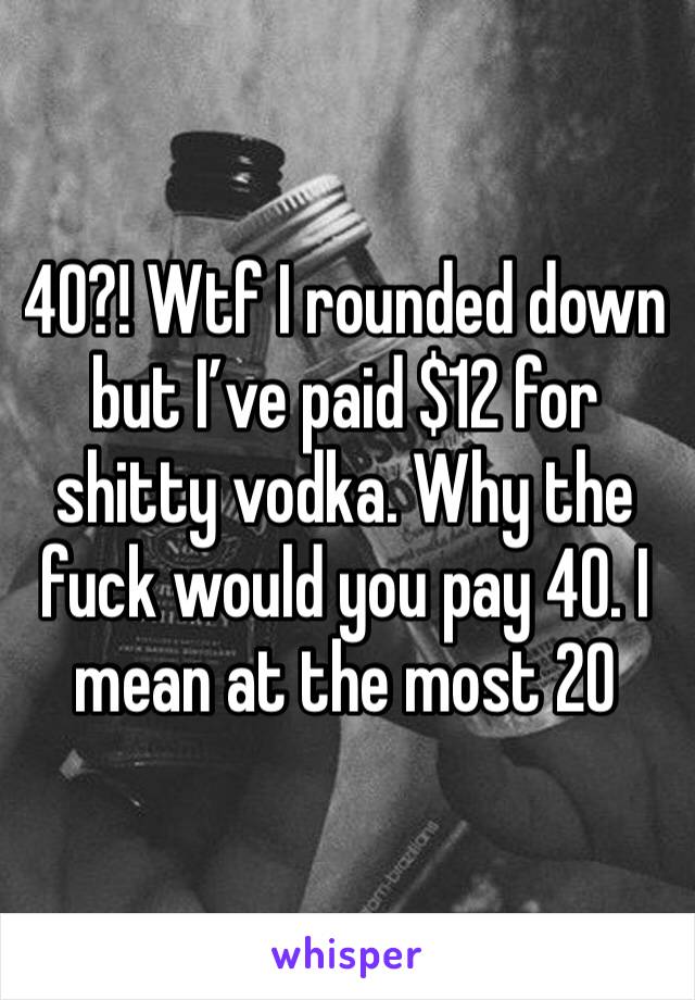 40?! Wtf I rounded down but I’ve paid $12 for shitty vodka. Why the fuck would you pay 40. I mean at the most 20