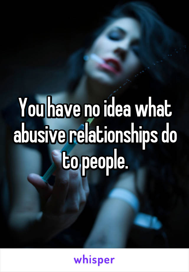 You have no idea what abusive relationships do to people.