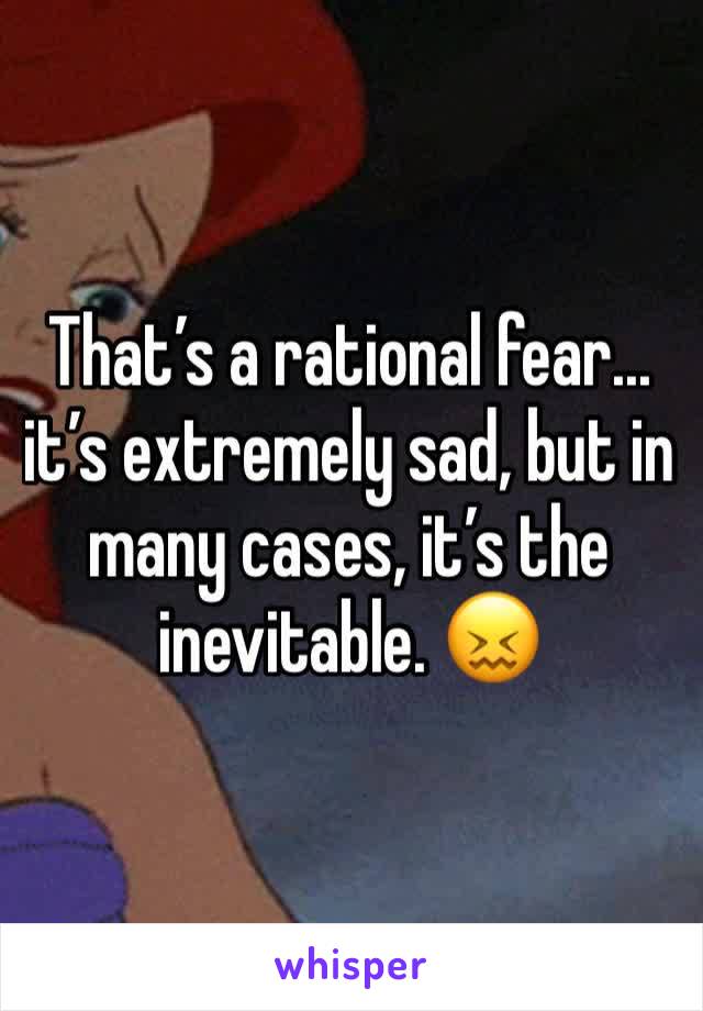 That’s a rational fear... it’s extremely sad, but in many cases, it’s the inevitable. 😖