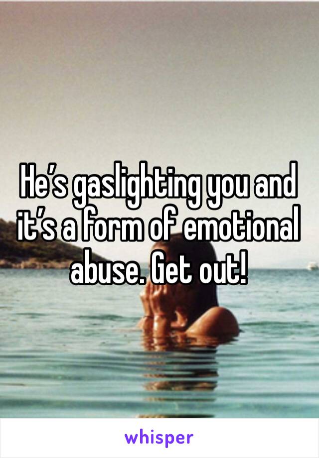 He’s gaslighting you and it’s a form of emotional abuse. Get out!