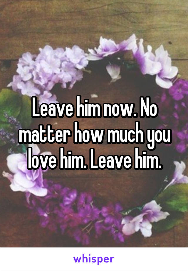 Leave him now. No matter how much you love him. Leave him.