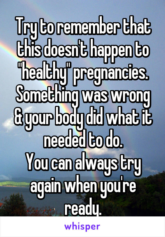 Try to remember that this doesn't happen to "healthy" pregnancies.
Something was wrong & your body did what it needed to do.
You can always try again when you're ready.