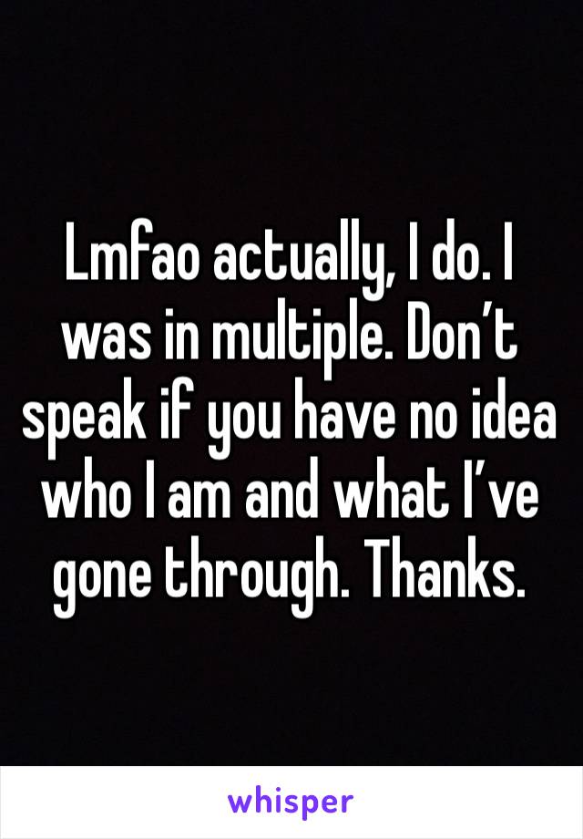 Lmfao actually, I do. I was in multiple. Don’t speak if you have no idea who I am and what I’ve gone through. Thanks. 