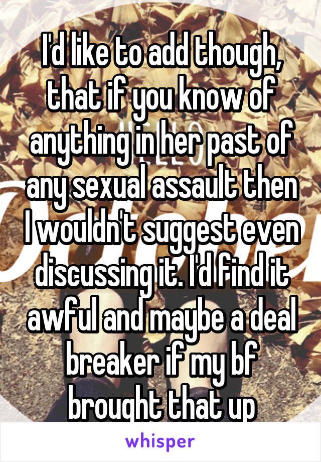 I'd like to add though, that if you know of anything in her past of any sexual assault then I wouldn't suggest even discussing it. I'd find it awful and maybe a deal breaker if my bf brought that up