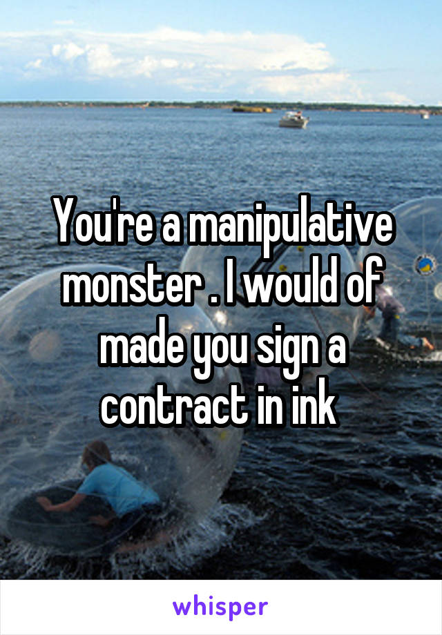 You're a manipulative monster . I would of made you sign a contract in ink 