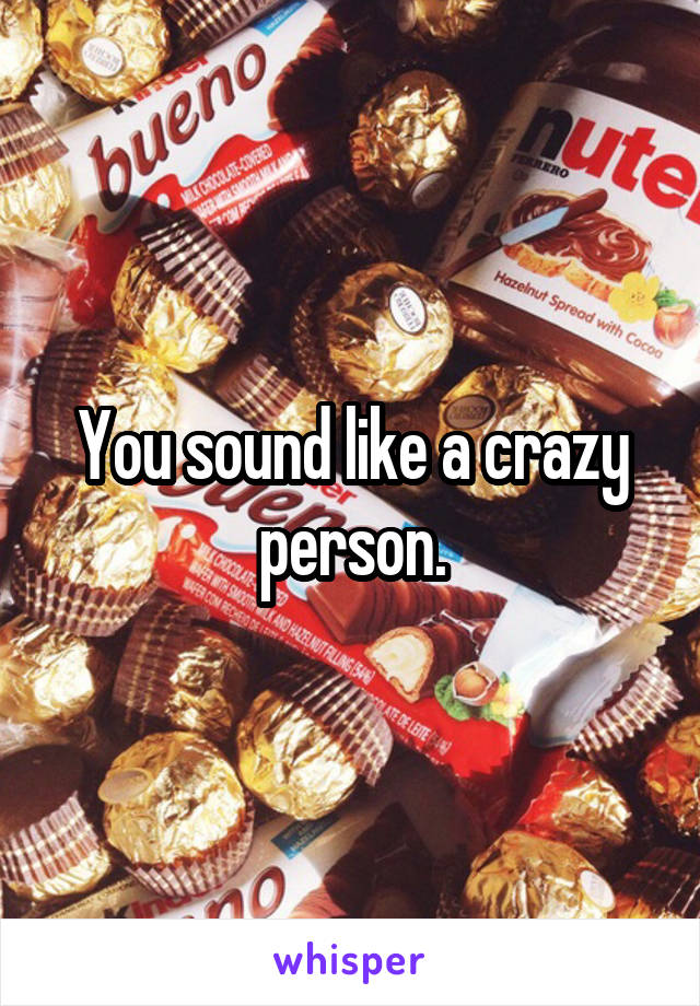 You sound like a crazy person.