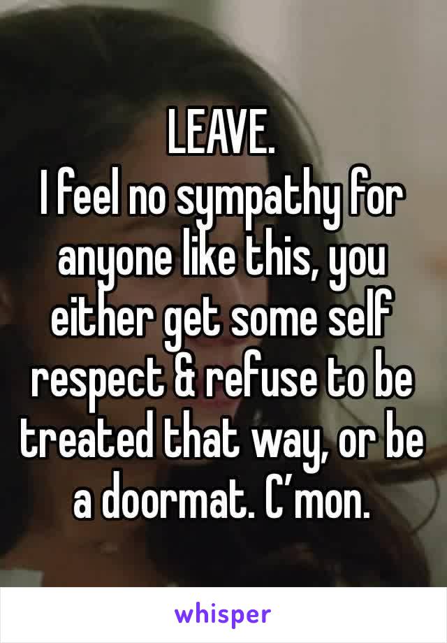 LEAVE.
I feel no sympathy for anyone like this, you either get some self respect & refuse to be treated that way, or be a doormat. C’mon.