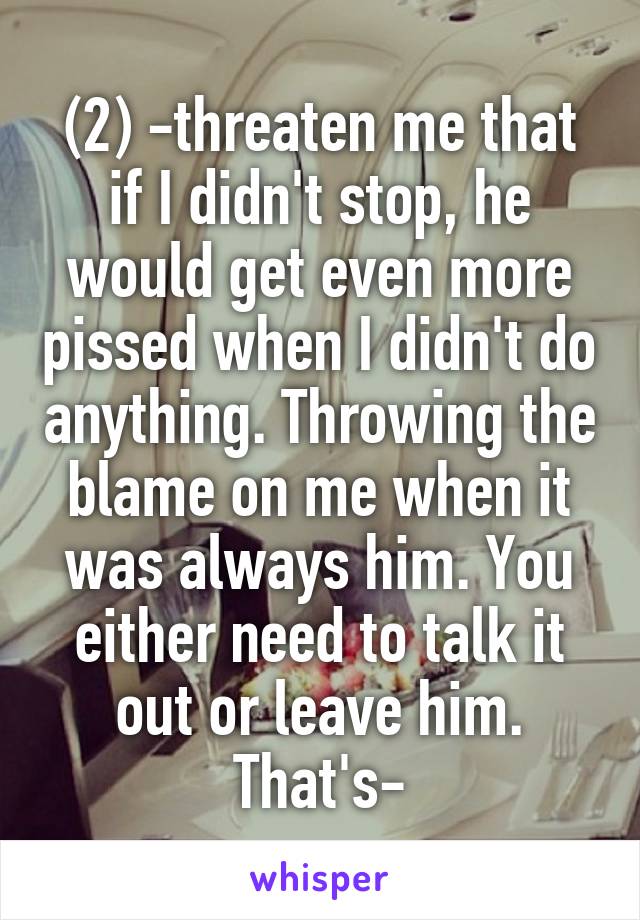 (2) -threaten me that if I didn't stop, he would get even more pissed when I didn't do anything. Throwing the blame on me when it was always him. You either need to talk it out or leave him. That's-