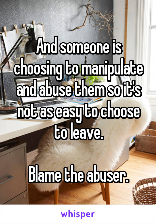 And someone is choosing to manipulate and abuse them so it's not as easy to choose to leave.

Blame the abuser.