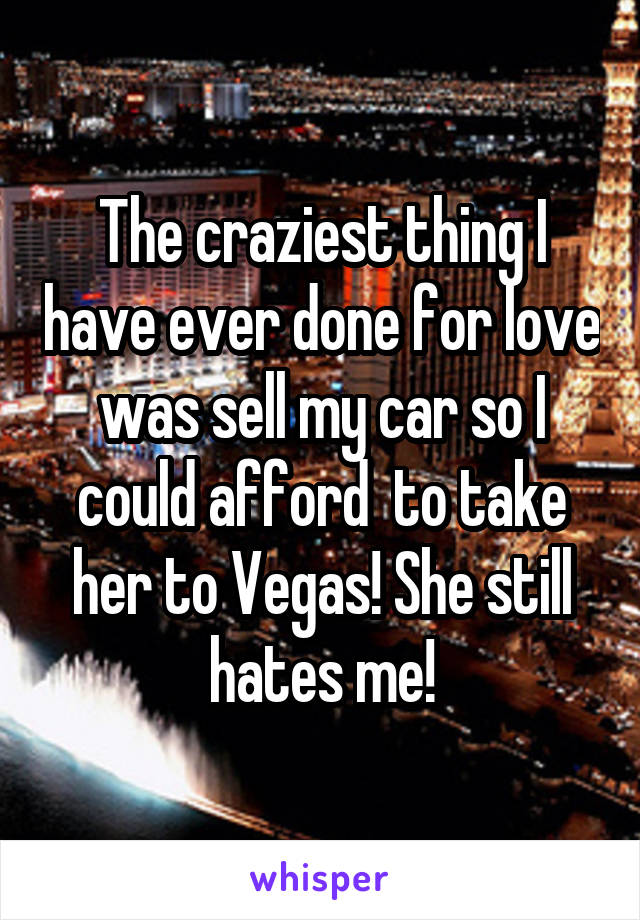 The craziest thing I have ever done for love was sell my car so I could afford  to take her to Vegas! She still hates me!