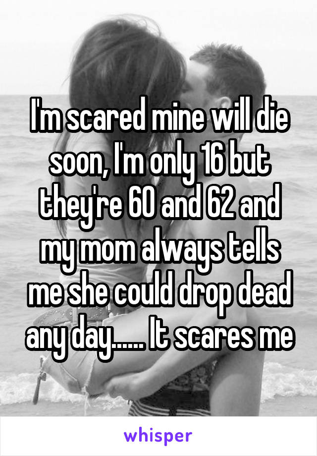 I'm scared mine will die soon, I'm only 16 but they're 60 and 62 and my mom always tells me she could drop dead any day...... It scares me