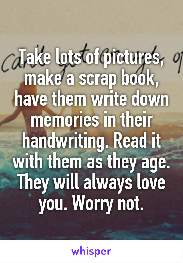 Take lots of pictures, make a scrap book, have them write down memories in their handwriting. Read it with them as they age. They will always love you. Worry not.