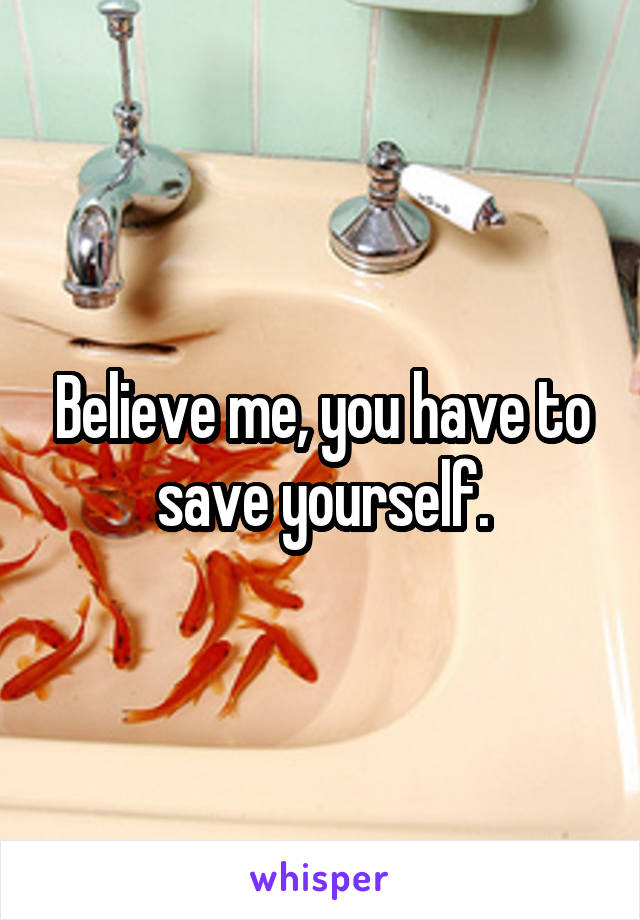 Believe me, you have to save yourself.