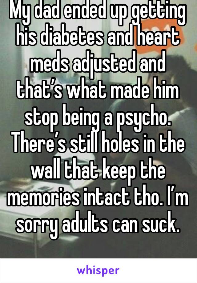 My dad ended up getting his diabetes and heart meds adjusted and that’s what made him stop being a psycho. There’s still holes in the wall that keep the memories intact tho. I’m sorry adults can suck.
