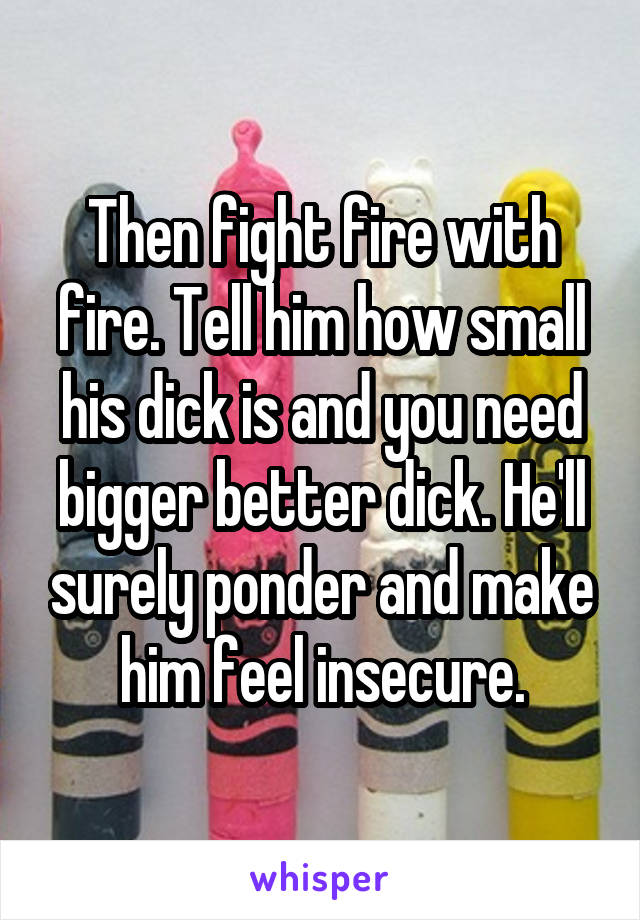 Then fight fire with fire. Tell him how small his dick is and you need bigger better dick. He'll surely ponder and make him feel insecure.