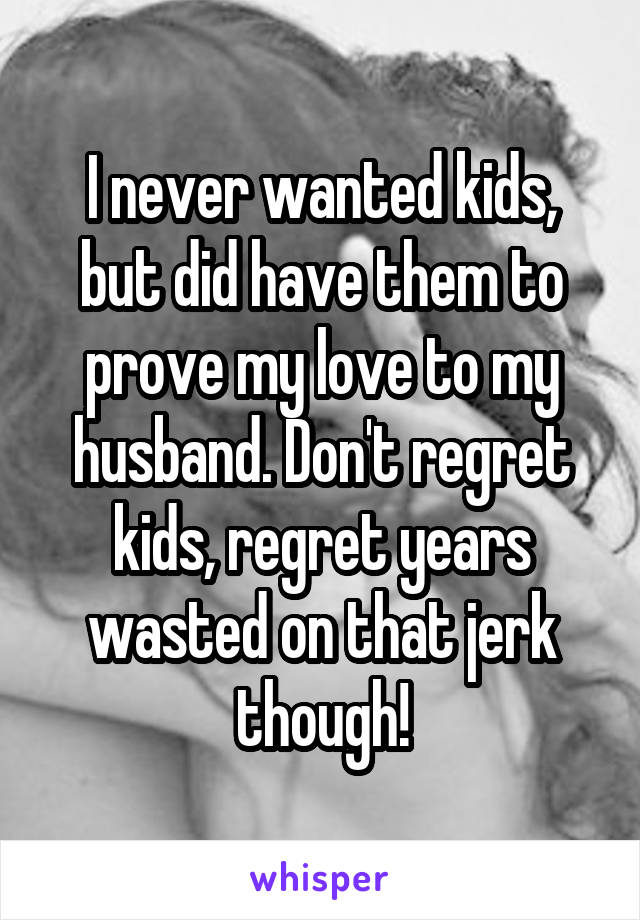 I never wanted kids, but did have them to prove my love to my husband. Don't regret kids, regret years wasted on that jerk though!