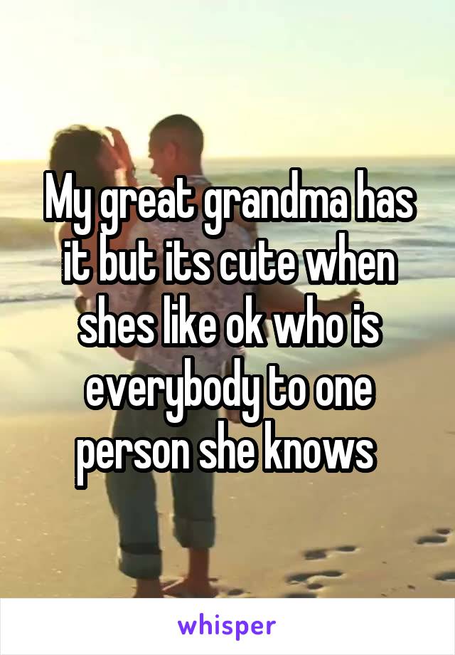 My great grandma has it but its cute when shes like ok who is everybody to one person she knows 