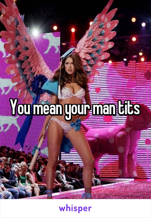 You mean your man tits 