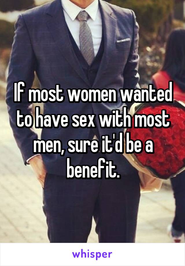 If most women wanted to have sex with most men, sure it'd be a benefit.