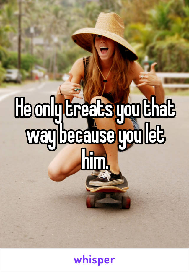 He only treats you that way because you let him.