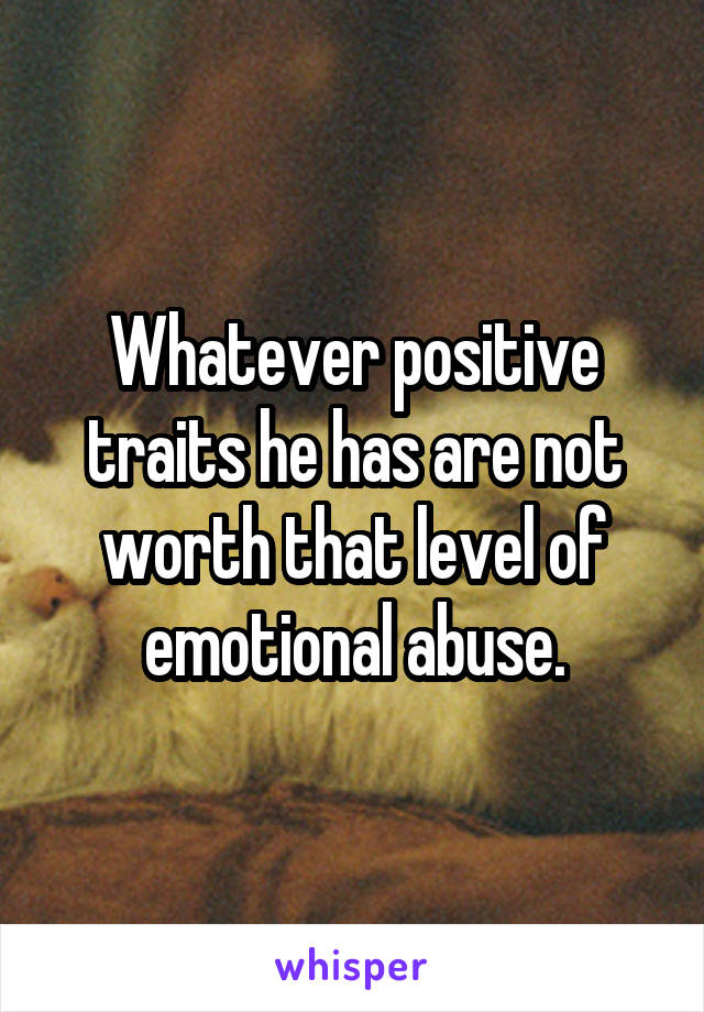 Whatever positive traits he has are not worth that level of emotional abuse.