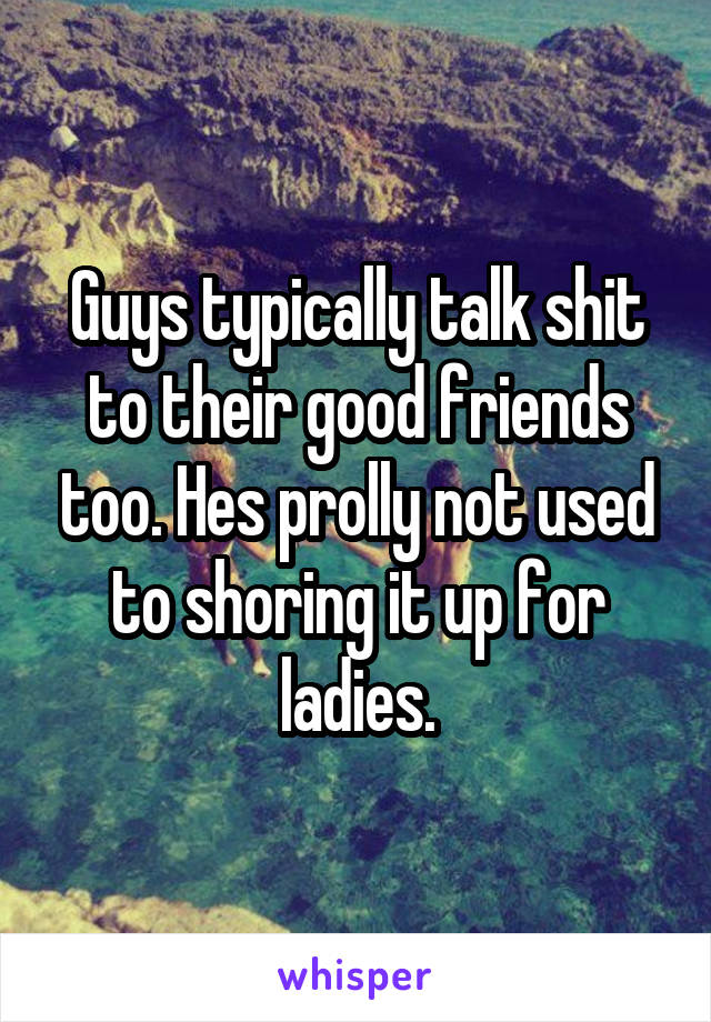 Guys typically talk shit to their good friends too. Hes prolly not used to shoring it up for ladies.