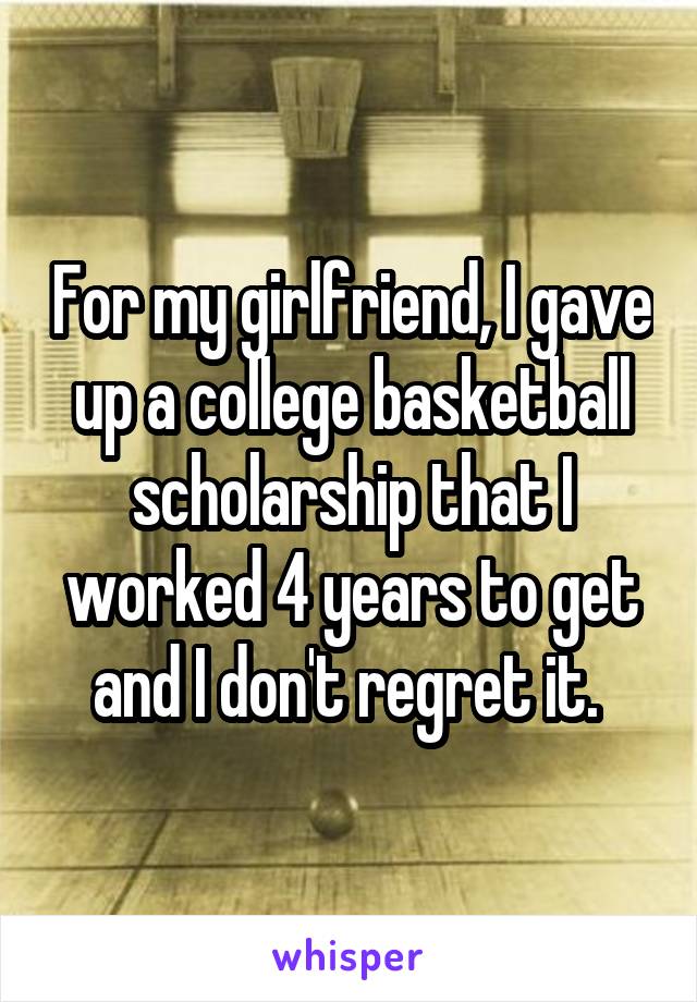For my girlfriend, I gave up a college basketball scholarship that I worked 4 years to get and I don't regret it. 