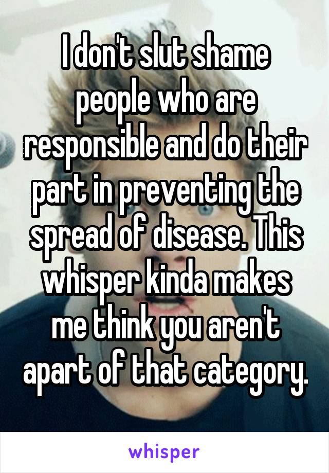 I don't slut shame people who are responsible and do their part in preventing the spread of disease. This whisper kinda makes me think you aren't apart of that category. 