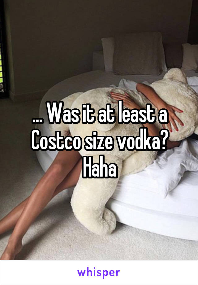 ... Was it at least a Costco size vodka? Haha