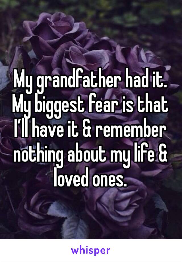 My grandfather had it. My biggest fear is that I’ll have it & remember nothing about my life & loved ones.