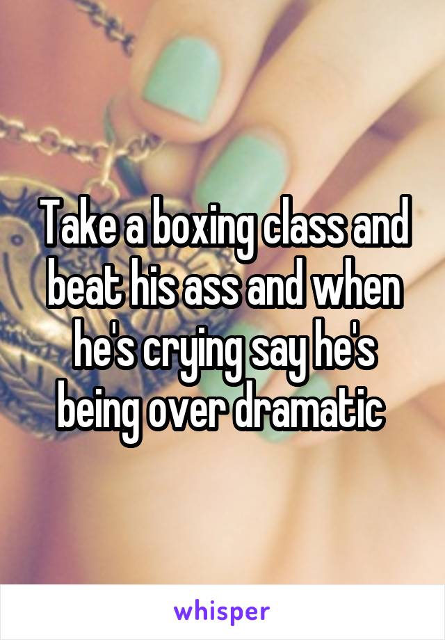 Take a boxing class and beat his ass and when he's crying say he's being over dramatic 