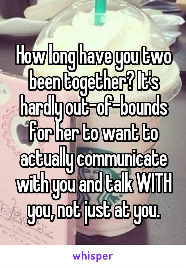 How long have you two been together? It's hardly out-of-bounds for her to want to actually communicate with you and talk WITH you, not just at you.