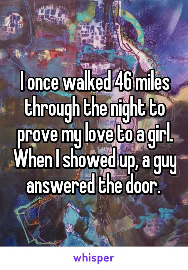 I once walked 46 miles through the night to prove my love to a girl. When I showed up, a guy answered the door. 