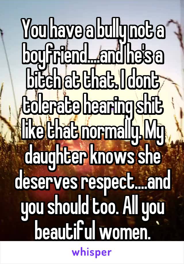 You have a bully not a boyfriend....and he's a bitch at that. I dont tolerate hearing shit like that normally. My daughter knows she deserves respect....and you should too. All you beautiful women.