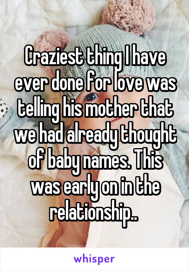 Craziest thing I have ever done for love was telling his mother that we had already thought of baby names. This was early on in the relationship.. 