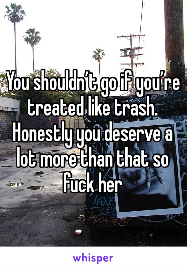 You shouldn’t go if you’re treated like trash. Honestly you deserve a lot more than that so fuck her 