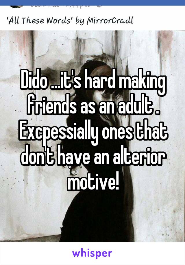 Dido ...it's hard making friends as an adult . Excpessially ones that don't have an alterior motive!