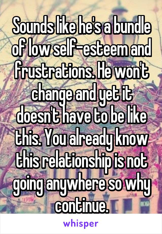 Sounds like he's a bundle of low self-esteem and frustrations. He won't change and yet it doesn't have to be like this. You already know this relationship is not going anywhere so why continue.