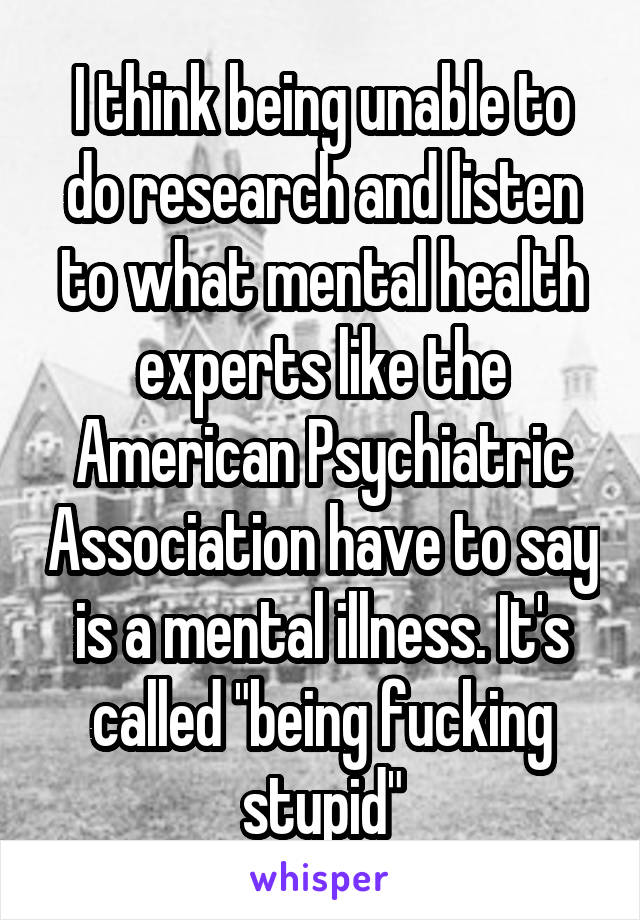 I think being unable to do research and listen to what mental health experts like the American Psychiatric Association have to say is a mental illness. It's called "being fucking stupid"
