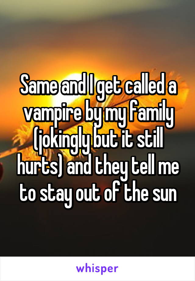 Same and I get called a vampire by my family (jokingly but it still hurts) and they tell me to stay out of the sun