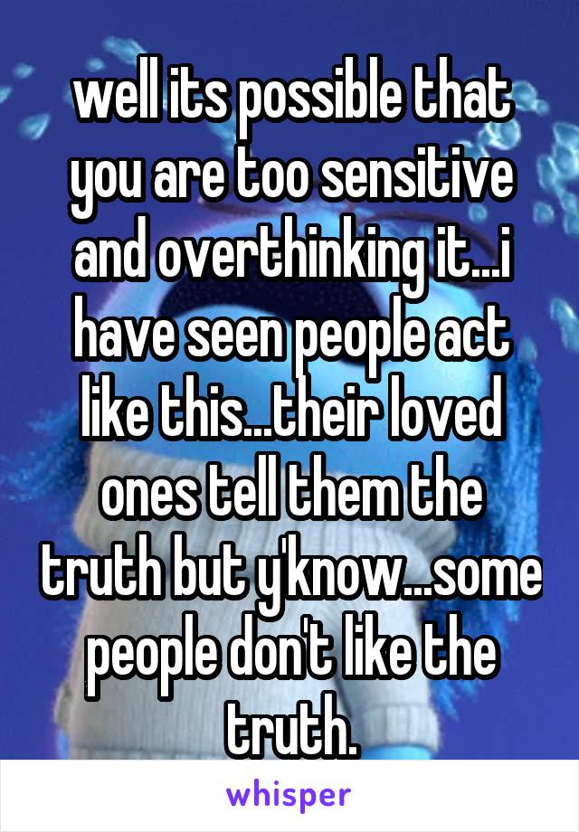 well its possible that you are too sensitive and overthinking it...i have seen people act like this...their loved ones tell them the truth but y'know...some people don't like the truth.