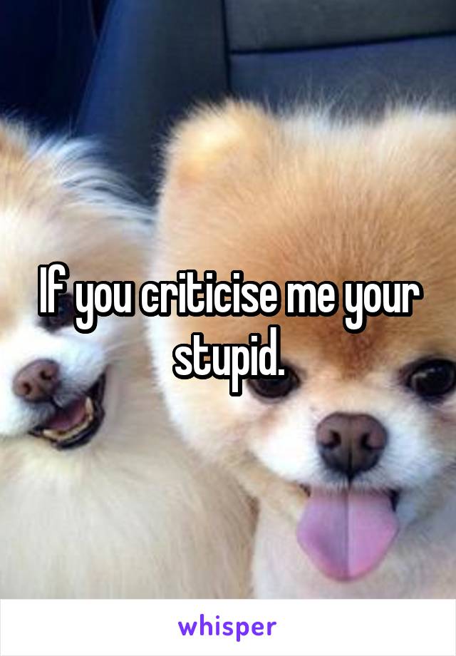 If you criticise me your stupid.
