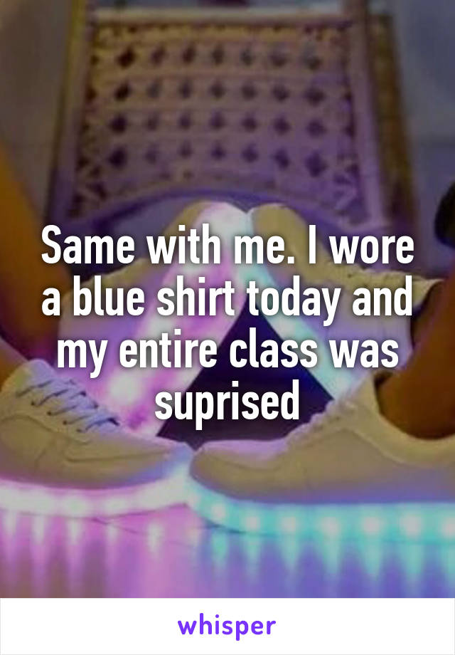 Same with me. I wore a blue shirt today and my entire class was suprised